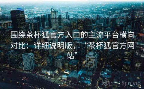 围绕茶杯狐官方入口的主流平台横向对比：详细说明版，“茶杯狐官方网站”