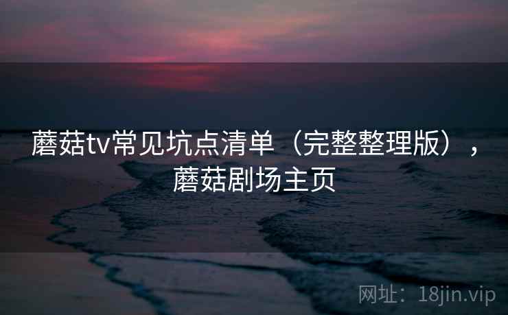 蘑菇tv常见坑点清单(完整整理版),蘑菇剧场主页 蘑菇tv常见坑点清单(完整整理版),蘑菇剧场主页