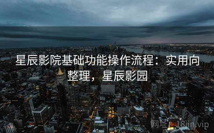 星辰影院基础功能操作流程:实用向整理,星辰影园 星辰影院基础功能操作流程:实用向整理,星辰影园