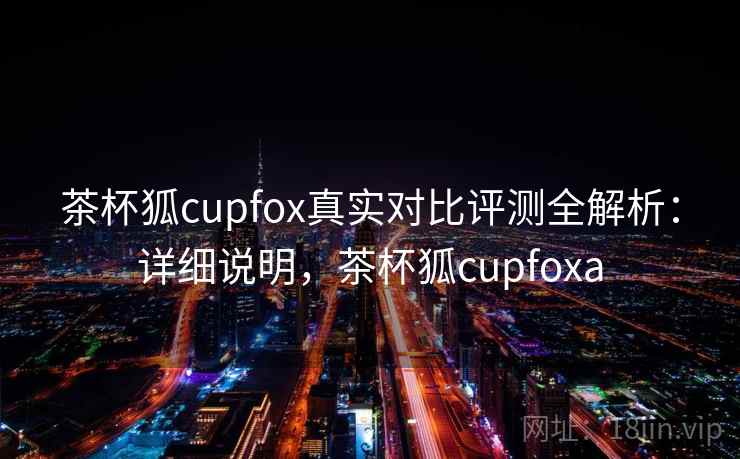 茶杯狐cupfox真实对比评测全解析：详细说明，茶杯狐cupfoxa
