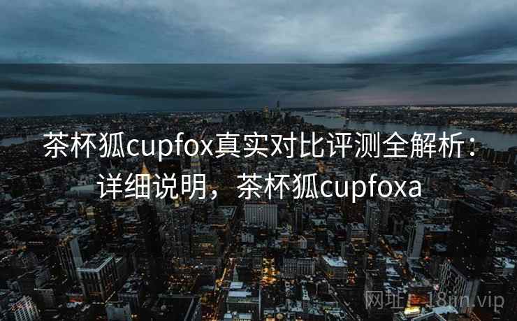 茶杯狐cupfox真实对比评测全解析：详细说明，茶杯狐cupfoxa