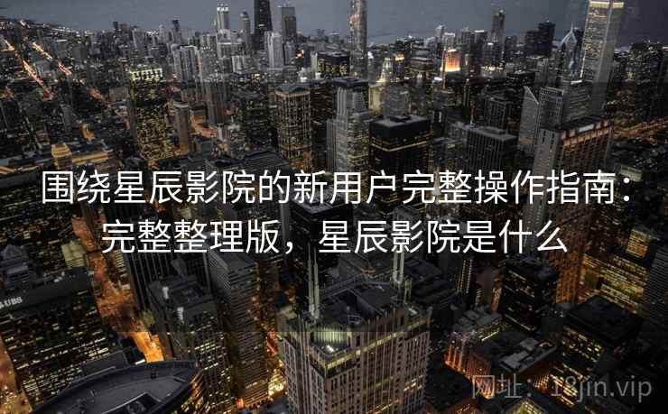 围绕星辰影院的新用户完整操作指南：完整整理版，星辰影院是什么