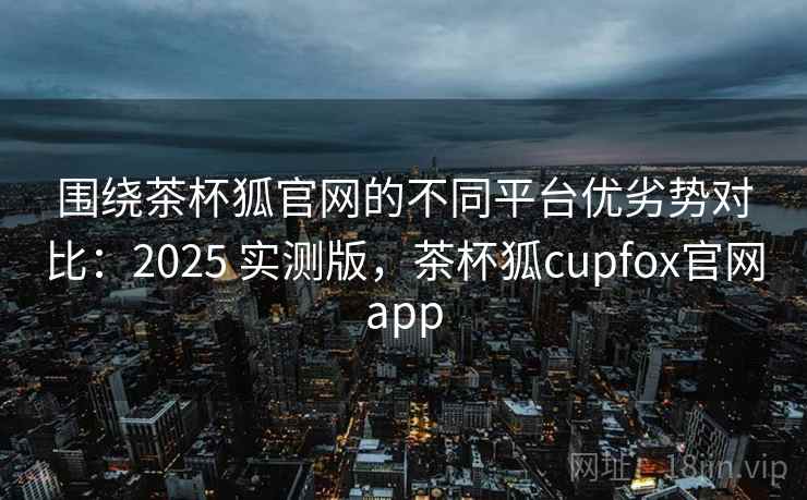 围绕茶杯狐官网的不同平台优劣势对比：2025 实测版，茶杯狐cupfox官网app