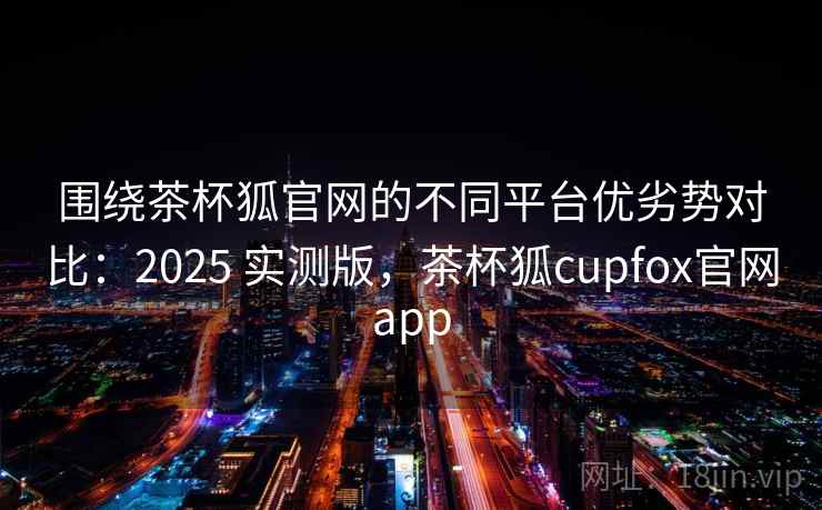 围绕茶杯狐官网的不同平台优劣势对比：2025 实测版，茶杯狐cupfox官网app