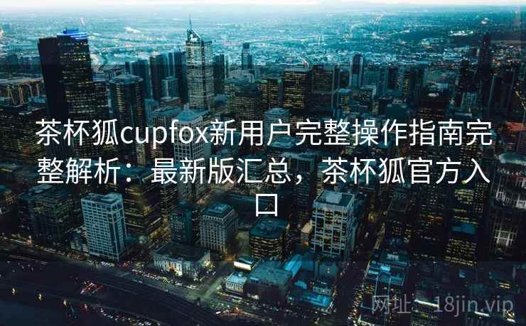 茶杯狐cupfox新用户完整操作指南完整解析：最新版汇总，茶杯狐官方入口