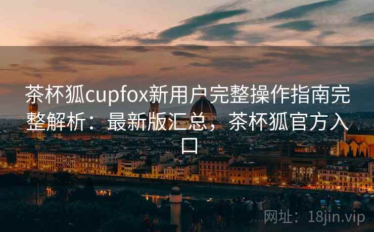 茶杯狐cupfox新用户完整操作指南完整解析：最新版汇总，茶杯狐官方入口