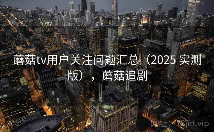 蘑菇tv用户关注问题汇总(2025 实测版),蘑菇追剧 蘑菇tv用户关注问题汇总(2025 实测版),蘑菇追剧