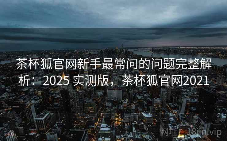 茶杯狐官网新手最常问的问题完整解析:2025 实测版,茶杯狐官网2021 茶杯狐官网新手最常问的问题完整解析:2025 实测版,茶杯狐官网2021