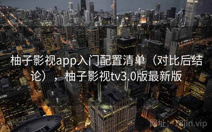 柚子影视app入门配置清单(对比后结论),柚子影视tv3.0版最新版 柚子影视app入门配置清单(对比后结论),柚子影视tv3.0版最新版