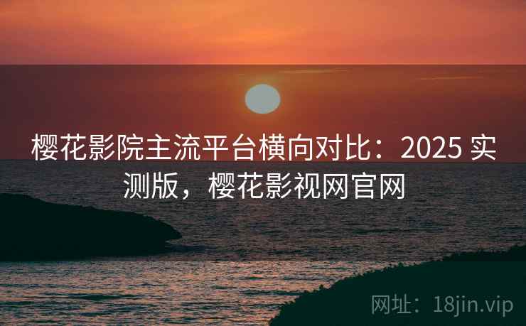 樱花影院主流平台横向对比：2025 实测版，樱花影视网官网