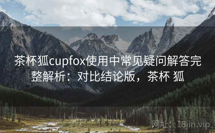 茶杯狐cupfox使用中常见疑问解答完整解析：对比结论版，茶杯 狐