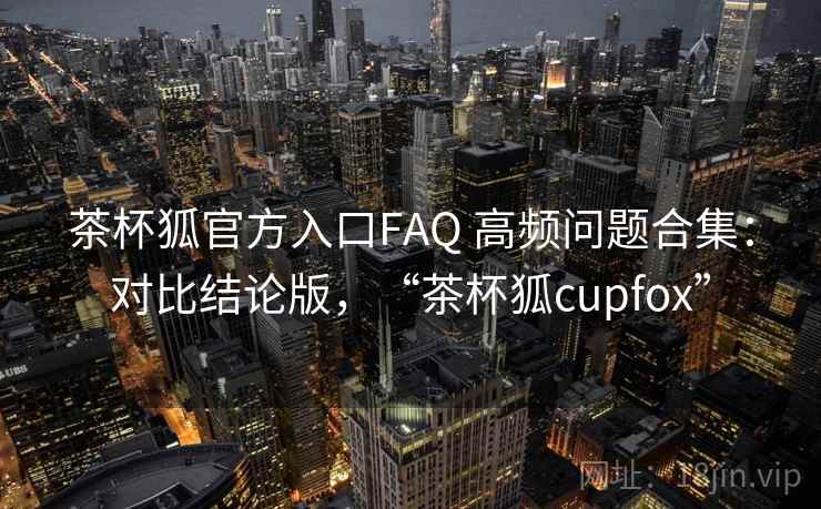 茶杯狐官方入口FAQ 高频问题合集：对比结论版，“茶杯狐cupfox”