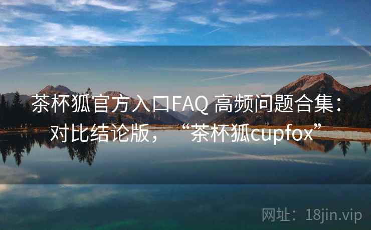 茶杯狐官方入口FAQ 高频问题合集：对比结论版，“茶杯狐cupfox”