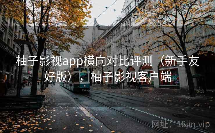 柚子影视app横向对比评测（新手友好版），柚子影视客户端