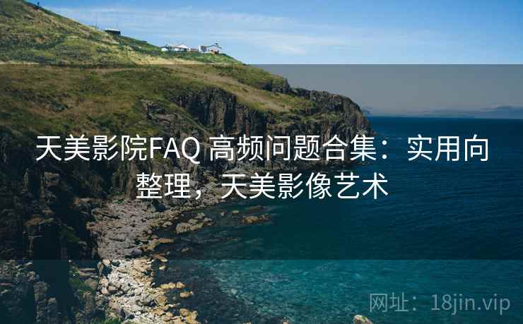 天美影院FAQ 高频问题合集：实用向整理，天美影像艺术