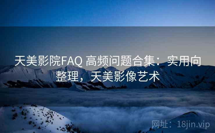 天美影院FAQ 高频问题合集：实用向整理，天美影像艺术
