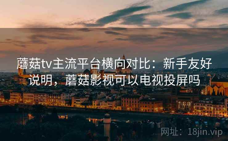 蘑菇tv主流平台横向对比：新手友好说明，蘑菇影视可以电视投屏吗