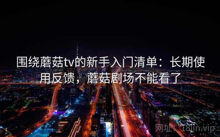 围绕蘑菇tv的新手入门清单：长期使用反馈，蘑菇剧场不能看了