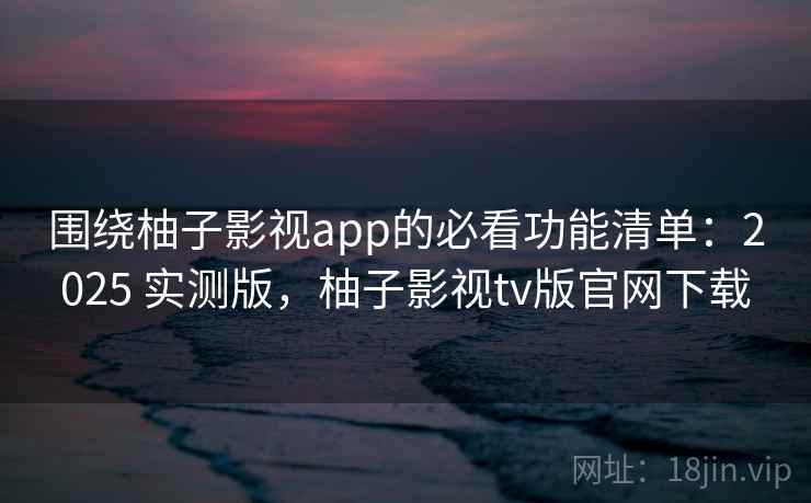 围绕柚子影视app的必看功能清单：2025 实测版，柚子影视tv版官网下载