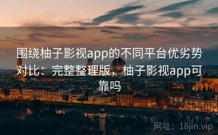 围绕柚子影视app的不同平台优劣势对比：完整整理版，柚子影视app可靠吗