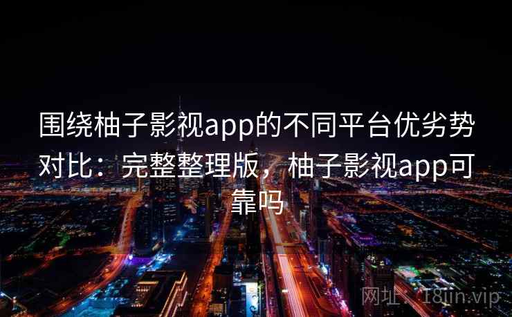 围绕柚子影视app的不同平台优劣势对比：完整整理版，柚子影视app可靠吗