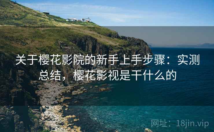 关于樱花影院的新手上手步骤：实测总结，樱花影视是干什么的