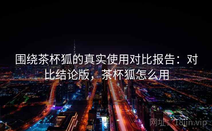 围绕茶杯狐的真实使用对比报告：对比结论版，茶杯狐怎么用