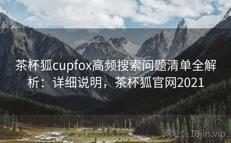 茶杯狐cupfox高频搜索问题清单全解析：详细说明，茶杯狐官网2021
