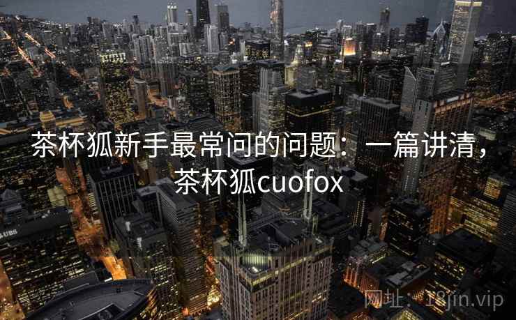茶杯狐新手最常问的问题：一篇讲清，茶杯狐cuofox