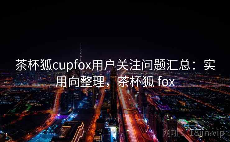 茶杯狐cupfox用户关注问题汇总：实用向整理，茶杯狐 fox