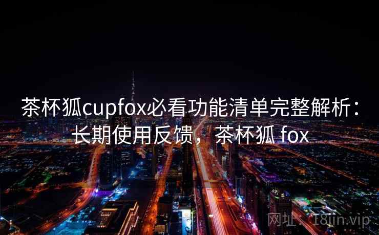 茶杯狐cupfox必看功能清单完整解析：长期使用反馈，茶杯狐 fox