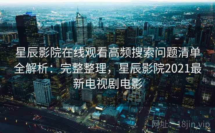 星辰影院在线观看高频搜索问题清单全解析：完整整理，星辰影院2021最新电视剧电影