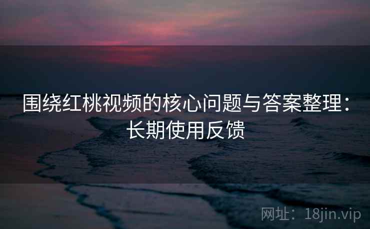 围绕红桃视频的核心问题与答案整理：长期使用反馈