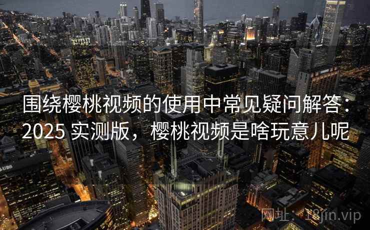 围绕樱桃视频的使用中常见疑问解答：2025 实测版，樱桃视频是啥玩意儿呢