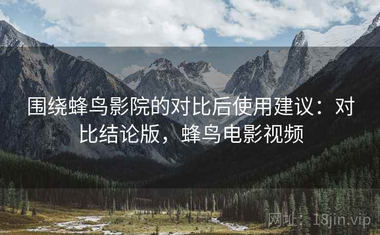 围绕蜂鸟影院的对比后使用建议：对比结论版，蜂鸟电影视频