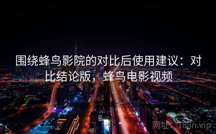 围绕蜂鸟影院的对比后使用建议：对比结论版，蜂鸟电影视频