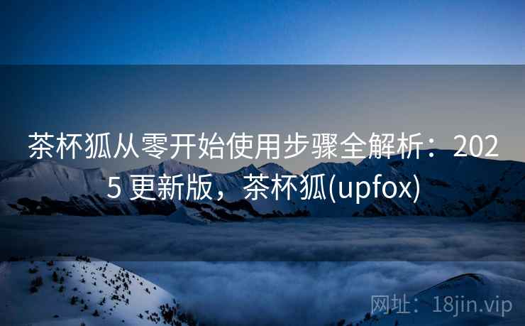 茶杯狐从零开始使用步骤全解析:2025 更新版,茶杯狐(upfox) 茶杯狐从零开始使用步骤全解析:2025 更新版,茶杯狐(upfox)