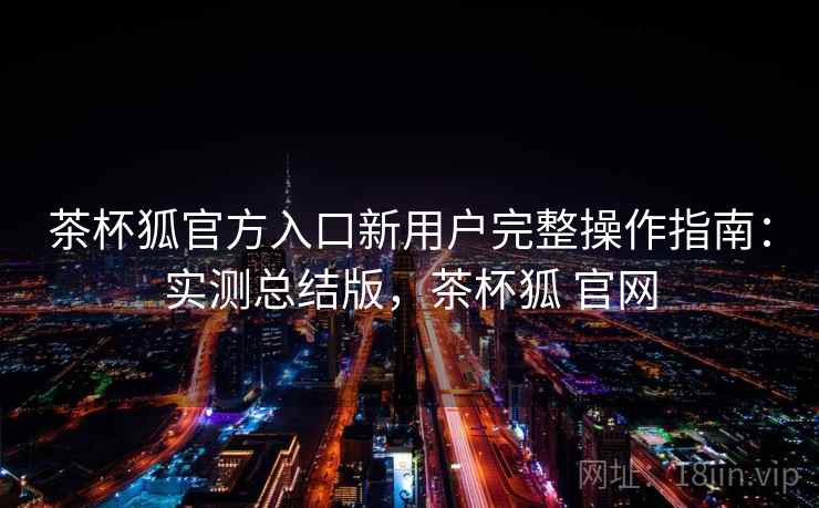 茶杯狐官方入口新用户完整操作指南:实测总结版,茶杯狐 官网 茶杯狐官方入口新用户完整操作指南:实测总结版,茶杯狐 官网
