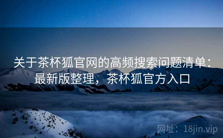 关于茶杯狐官网的高频搜索问题清单：最新版整理，茶杯狐官方入口