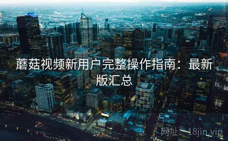 蘑菇视频新用户完整操作指南:最新版汇总 蘑菇视频新用户完整操作指南:最新版汇总