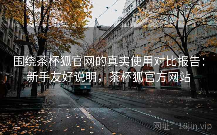 围绕茶杯狐官网的真实使用对比报告：新手友好说明，茶杯狐官方网站