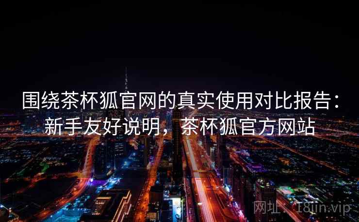 围绕茶杯狐官网的真实使用对比报告：新手友好说明，茶杯狐官方网站