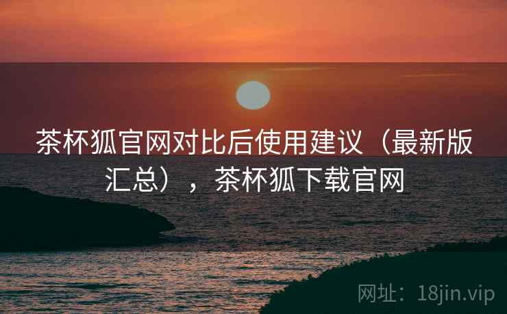 茶杯狐官网对比后使用建议(最新版汇总),茶杯狐下载官网 茶杯狐官网对比后使用建议(最新版汇总),茶杯狐下载官网