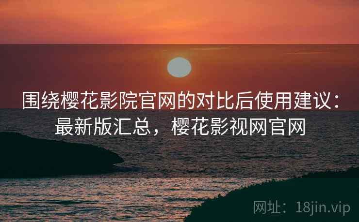 围绕樱花影院官网的对比后使用建议:最新版汇总,樱花影视网官网 围绕樱花影院官网的对比后使用建议:最新版汇总,樱花影视网官网