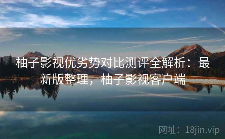 柚子影视优劣势对比测评全解析:最新版整理,柚子影视客户端 柚子影视优劣势对比测评全解析:最新版整理,柚子影视客户端