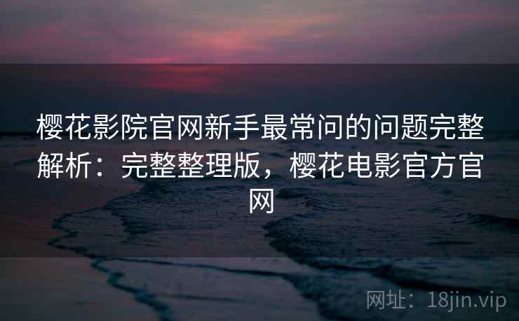 樱花影院官网新手最常问的问题完整解析:完整整理版,樱花电影官方官网 樱花影院官网新手最常问的问题完整解析:完整整理版,樱花电影官方官网