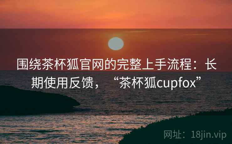 围绕茶杯狐官网的完整上手流程:长期使用反馈,“茶杯狐cupfox” 围绕茶杯狐官网的完整上手流程:长期使用反馈,“茶杯狐cupfox”