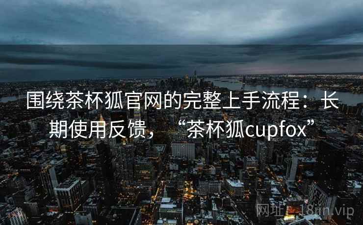 围绕茶杯狐官网的完整上手流程:长期使用反馈,“茶杯狐cupfox” 围绕茶杯狐官网的完整上手流程:长期使用反馈,“茶杯狐cupfox”