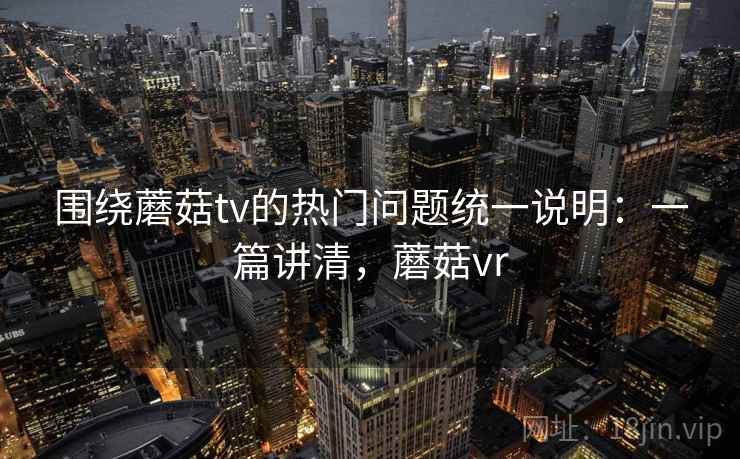 围绕蘑菇tv的热门问题统一说明:一篇讲清,蘑菇vr 围绕蘑菇tv的热门问题统一说明:一篇讲清,蘑菇vr