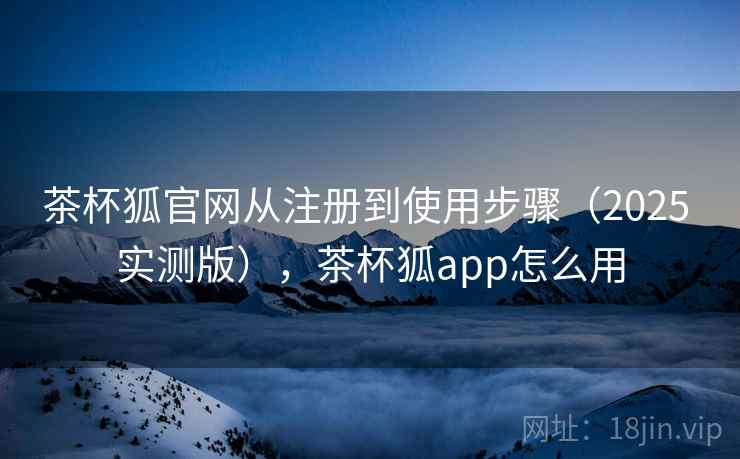 茶杯狐官网从注册到使用步骤（2025 实测版），茶杯狐app怎么用